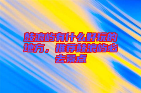 鼓浪嶼有什么好玩的地方，推薦鼓浪嶼必去景點