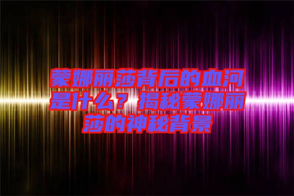 蒙娜麗莎背后的血河是什么？揭秘蒙娜麗莎的神秘背景