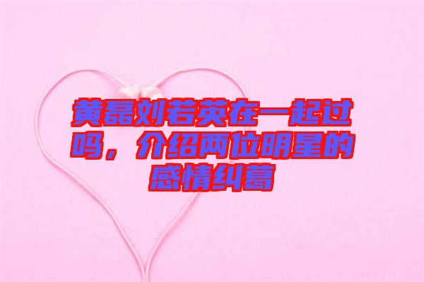 黃磊劉若英在一起過嗎，介紹兩位明星的感情糾葛