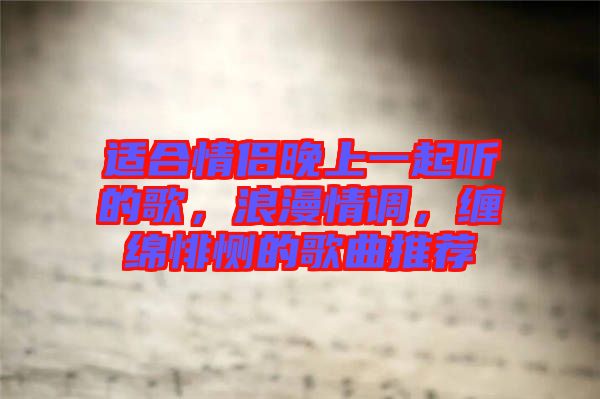 適合情侶晚上一起聽的歌，浪漫情調(diào)，纏綿悱惻的歌曲推薦