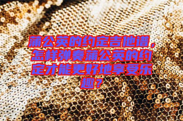 蒲公英的約定吉他譜，怎樣彈奏蒲公英的約定才能更好地享受樂趣？