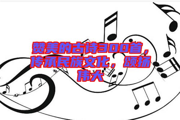 贊美的古詩300首，傳承民族文化，頌揚偉大