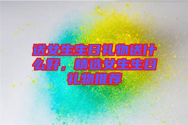 送女生生日禮物送什么好，精選女生生日禮物推薦