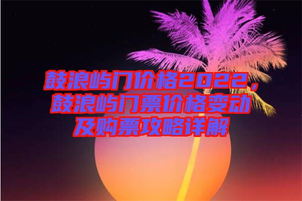 鼓浪嶼門價格2022，鼓浪嶼門票價格變動及購票攻略詳解