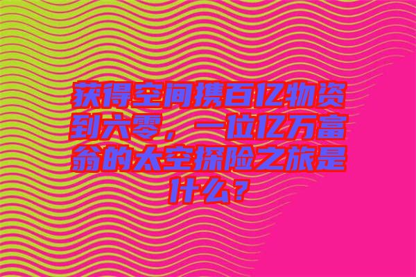 獲得空間攜百億物資到六零，一位億萬富翁的太空探險之旅是什么？