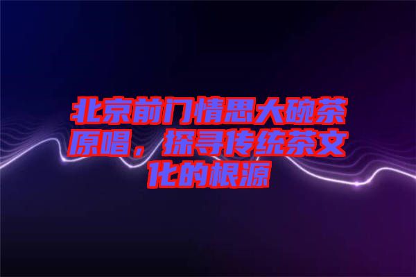 北京前門情思大碗茶原唱，探尋傳統茶文化的根源