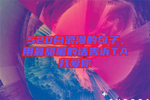 520白浪漫的句子，用最甜蜜的話告訴TA我愛你