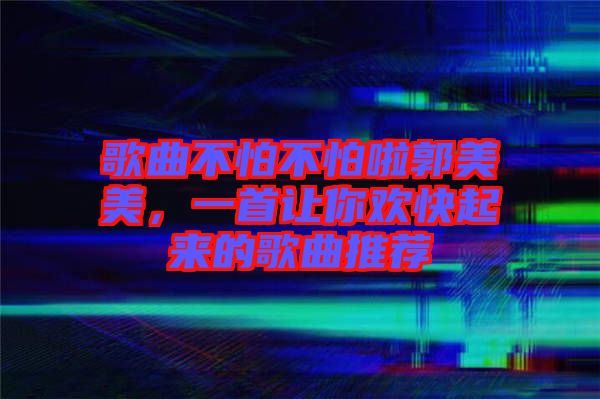 歌曲不怕不怕啦郭美美，一首讓你歡快起來的歌曲推薦