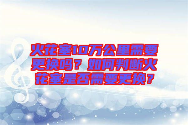 火花塞10萬公里需要更換嗎？如何判斷火花塞是否需要更換？