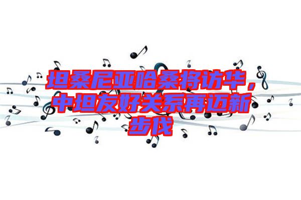 坦桑尼亞哈桑將訪華，中坦友好關系再邁新步伐