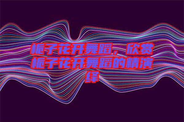 梔子花開舞蹈，欣賞梔子花開舞蹈的精演繹