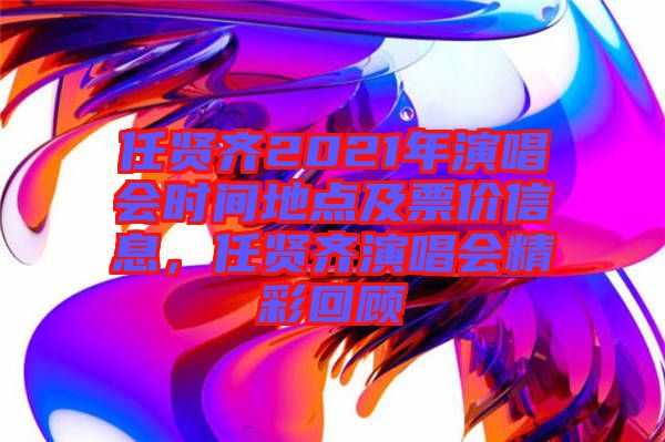 任賢齊2021年演唱會時間地點及票價信息，任賢齊演唱會精彩回顧