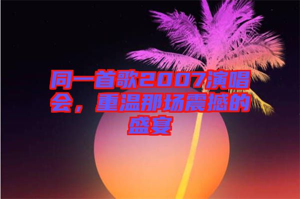 同一首歌2007演唱會，重溫那場震撼的盛宴