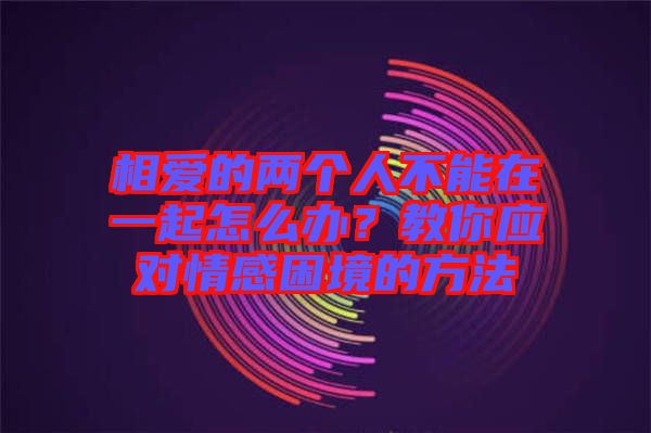 相愛的兩個人不能在一起怎么辦？教你應(yīng)對情感困境的方法