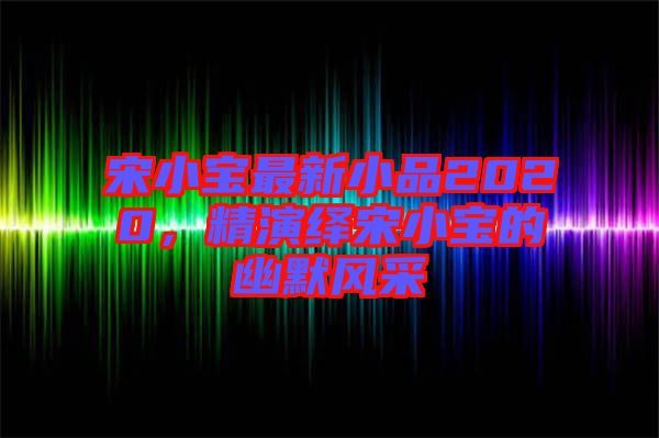 宋小寶最新小品2020，精演繹宋小寶的幽默風采