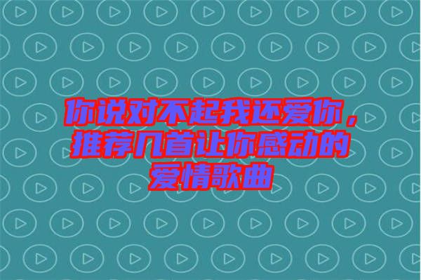 你說對不起我還愛你，推薦幾首讓你感動的愛情歌曲