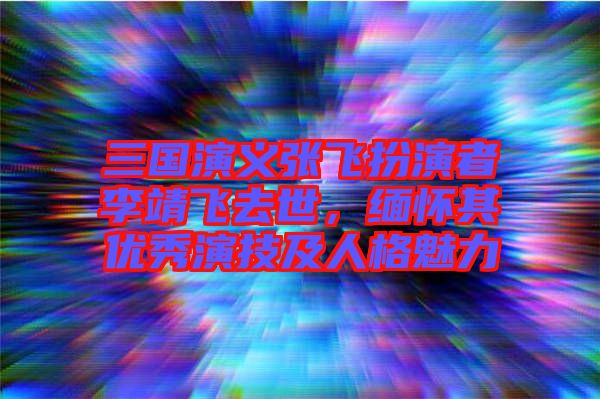 三國(guó)演義張飛扮演者李靖飛去世，緬懷其優(yōu)秀演技及人格魅力