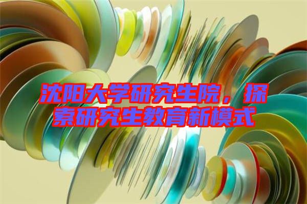 沈陽大學研究生院，探索研究生教育新模式