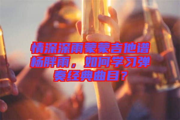情深深雨蒙蒙吉他譜楊胖雨，如何學習彈奏經(jīng)典曲目？