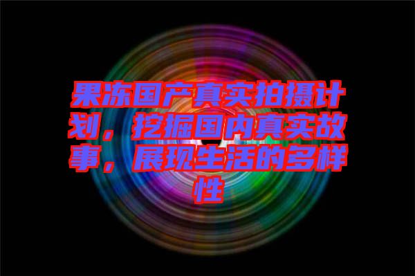 果凍國產真實拍攝計劃，挖掘國內真實故事，展現(xiàn)生活的多樣性