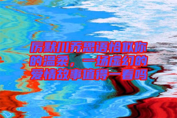 厲默川喬思語恰似你的溫柔，一場虛幻的愛情故事值得一看嗎