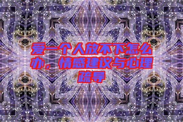 愛一個人放不下怎么辦，情感建議與心理疏導