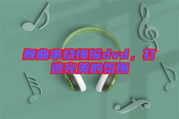 舞曲串燒慢搖dvd，打造完美的氛圍