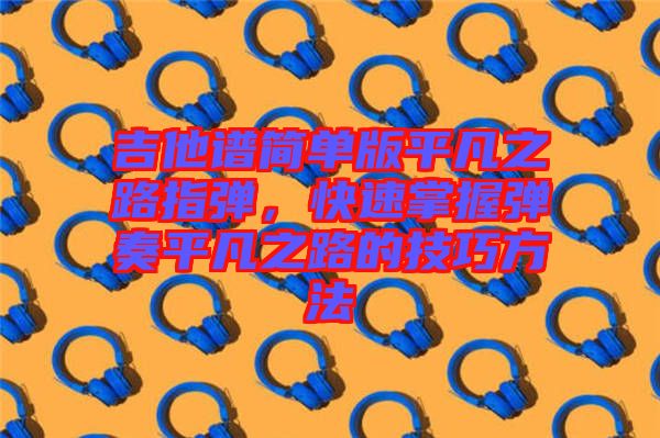 吉他譜簡單版平凡之路指彈，快速掌握彈奏平凡之路的技巧方法