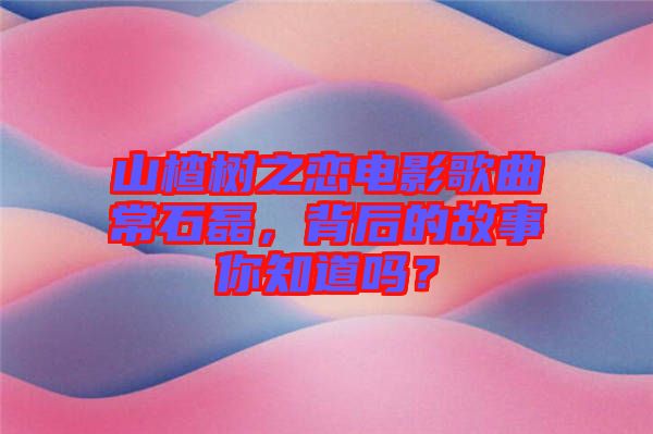 山楂樹之戀電影歌曲常石磊，背后的故事你知道嗎？