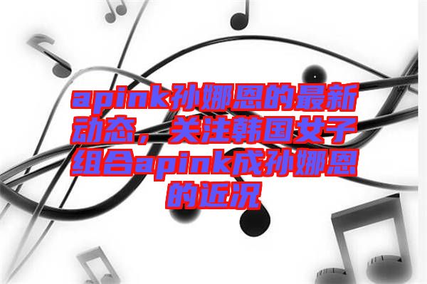apink孫娜恩的最新動(dòng)態(tài)，關(guān)注韓國女子組合apink成孫娜恩的近況