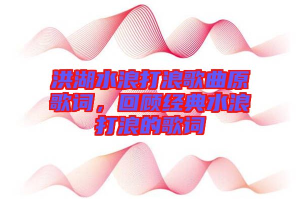 洪湖水浪打浪歌曲原歌詞，回顧經(jīng)典水浪打浪的歌詞