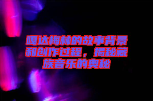 嘎達梅林的故事背景和創(chuàng)作過程，揭秘藏族音樂的奧秘