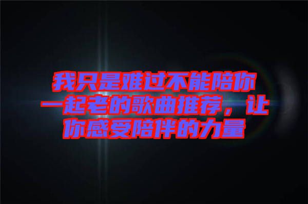 我只是難過不能陪你一起老的歌曲推薦，讓你感受陪伴的力量