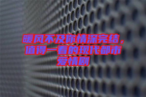 暖風不及你情深完結，值得一看的現代都市愛情劇