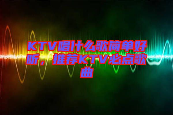 KTV唱什么歌簡單好聽，推薦KTV必點歌曲