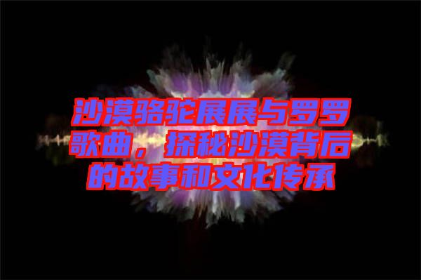 沙漠駱駝展展與羅羅歌曲，探秘沙漠背后的故事和文化傳承
