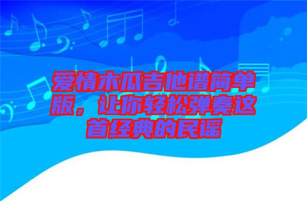 愛情木瓜吉他譜簡單版，讓你輕松彈奏這首經典的民謠