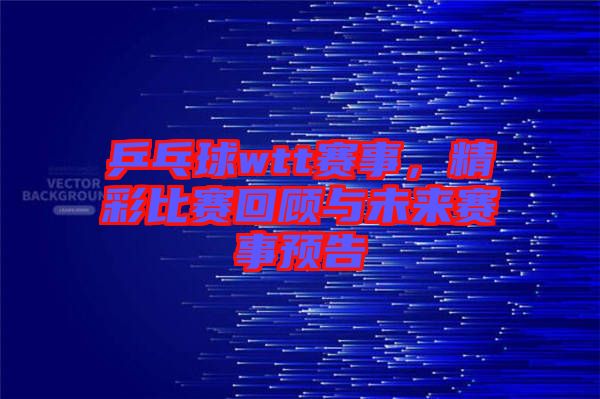 乒乓球wtt賽事，精彩比賽回顧與未來賽事預告