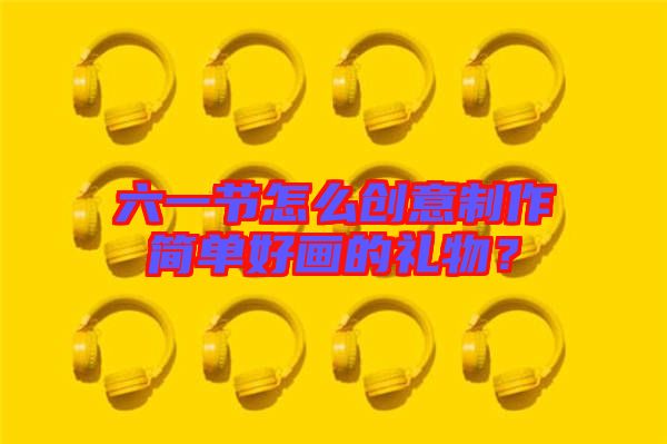 六一節怎么創意制作簡單好畫的禮物？