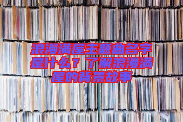浪漫滿(mǎn)屋主題曲名字是什么？了解浪漫滿(mǎn)屋的背景故事