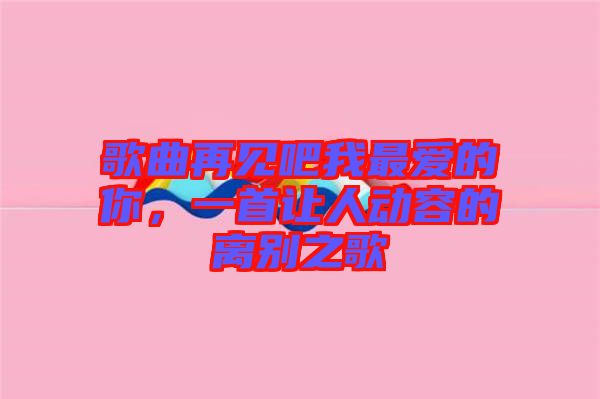 歌曲再見吧我最愛的你，一首讓人動容的離別之歌