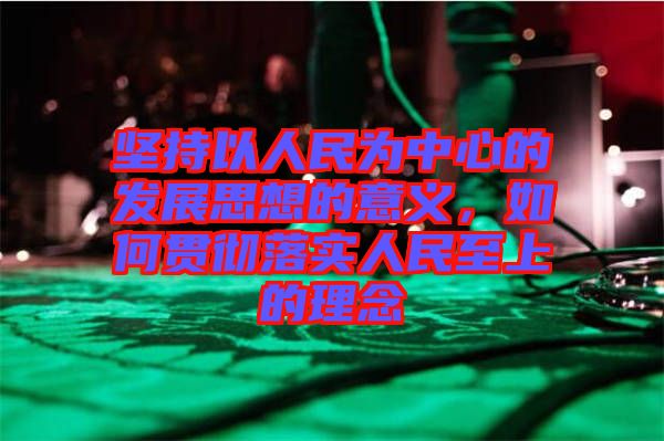 堅持以人民為中心的發展思想的意義，如何貫徹落實人民至上的理念