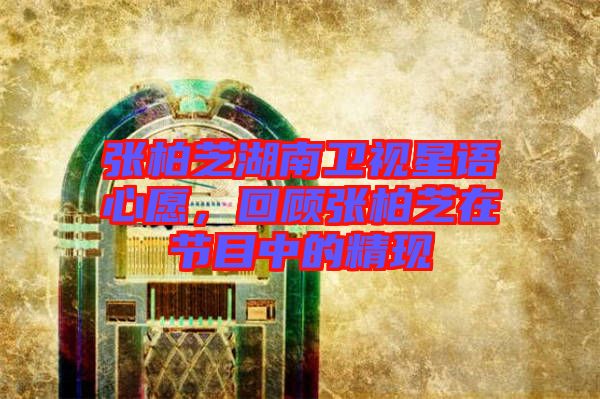 張柏芝湖南衛視星語心愿，回顧張柏芝在節目中的精現