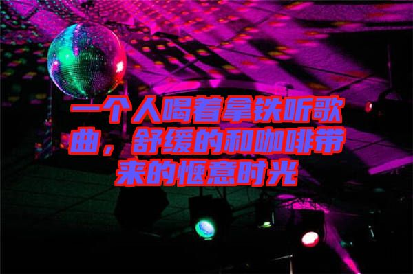 一個人喝著拿鐵聽歌曲，舒緩的和咖啡帶來的愜意時光