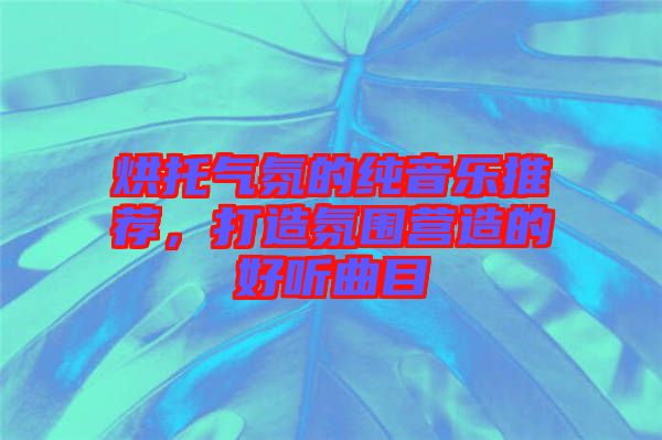 烘托氣氛的純音樂推薦，打造氛圍營造的好聽曲目