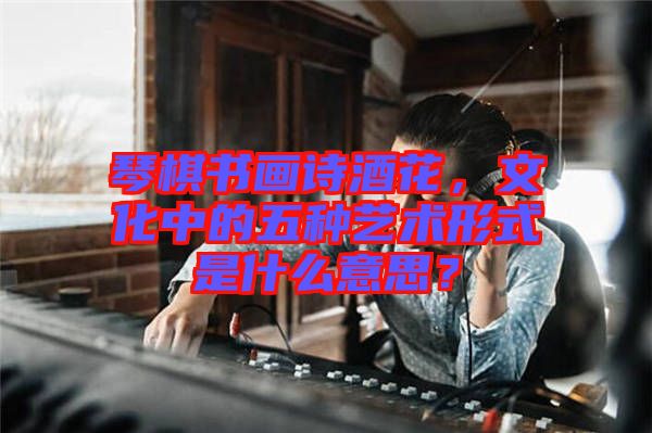 琴棋書畫詩酒花，文化中的五種藝術(shù)形式是什么意思？