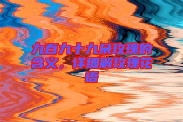 九百九十九朵玫瑰的含義，詳細(xì)解玫瑰花語(yǔ)