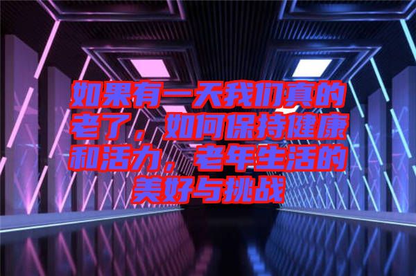 如果有一天我們真的老了，如何保持健康和活力，老年生活的美好與挑戰(zhàn)