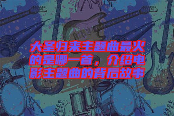 大圣歸來主題曲最火的是哪一首，介紹電影主題曲的背后故事