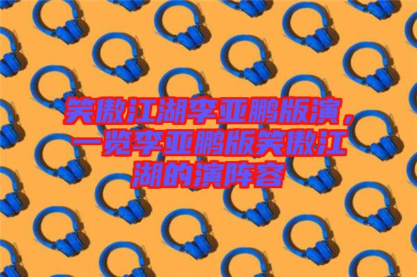 笑傲江湖李亞鵬版演，一覽李亞鵬版笑傲江湖的演陣容